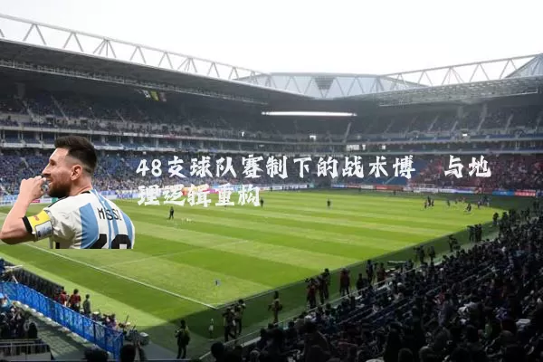 48支球队赛制下的战术博弈与地理逻辑重构