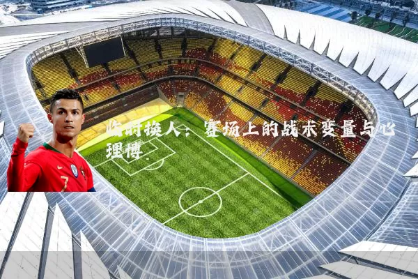 临时换人：赛场上的战术变量与心理博弈